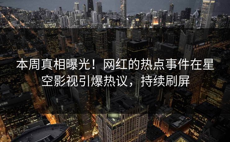 本周真相曝光！网红的热点事件在星空影视引爆热议，持续刷屏