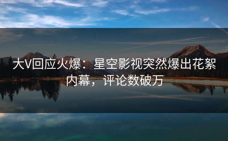 大V回应火爆：星空影视突然爆出花絮内幕，评论数破万
