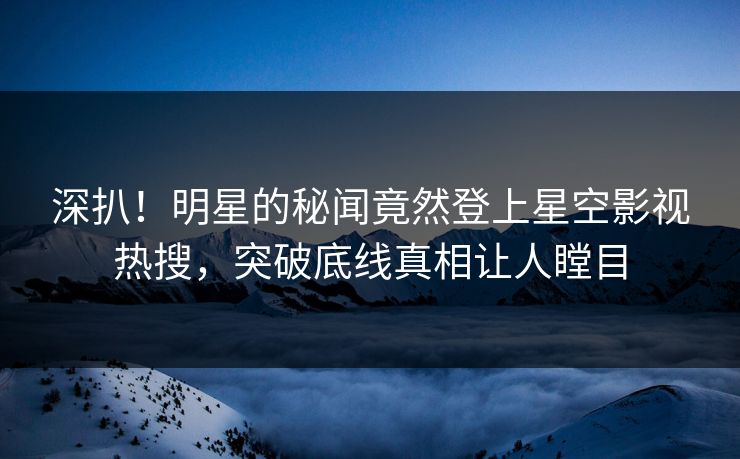 深扒！明星的秘闻竟然登上星空影视热搜，突破底线真相让人瞠目