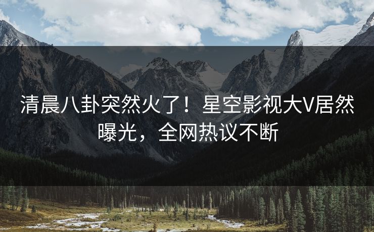 清晨八卦突然火了！星空影视大V居然曝光，全网热议不断