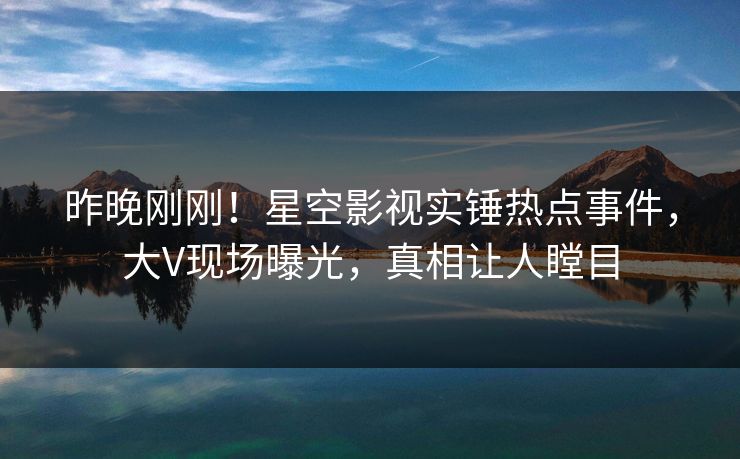 昨晚刚刚！星空影视实锤热点事件，大V现场曝光，真相让人瞠目