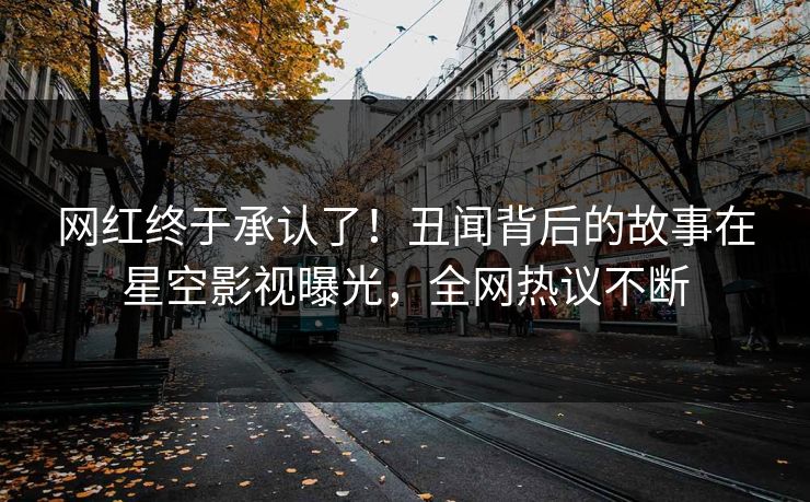 网红终于承认了！丑闻背后的故事在星空影视曝光，全网热议不断