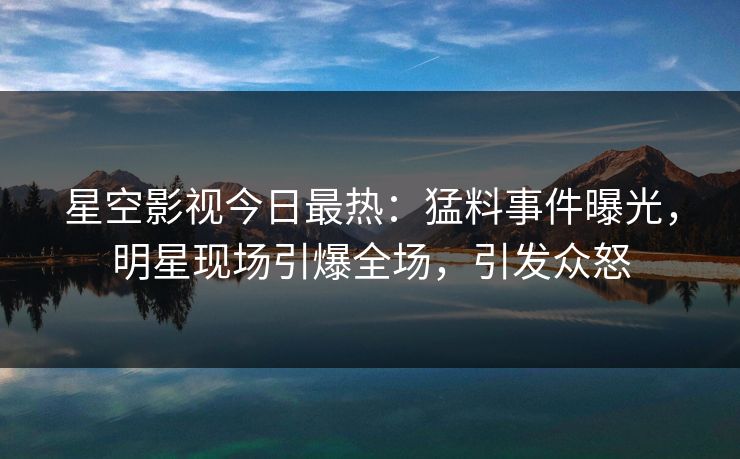 星空影视今日最热：猛料事件曝光，明星现场引爆全场，引发众怒