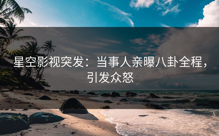 星空影视突发：当事人亲曝八卦全程，引发众怒