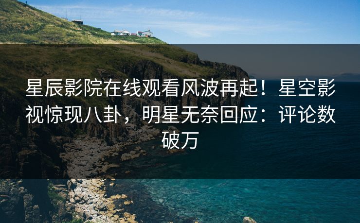 星辰影院在线观看风波再起！星空影视惊现八卦，明星无奈回应：评论数破万