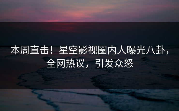 本周直击！星空影视圈内人曝光八卦，全网热议，引发众怒