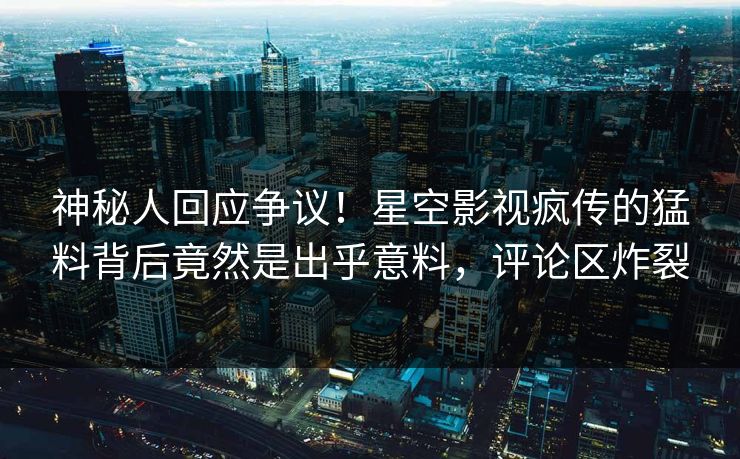 神秘人回应争议！星空影视疯传的猛料背后竟然是出乎意料，评论区炸裂