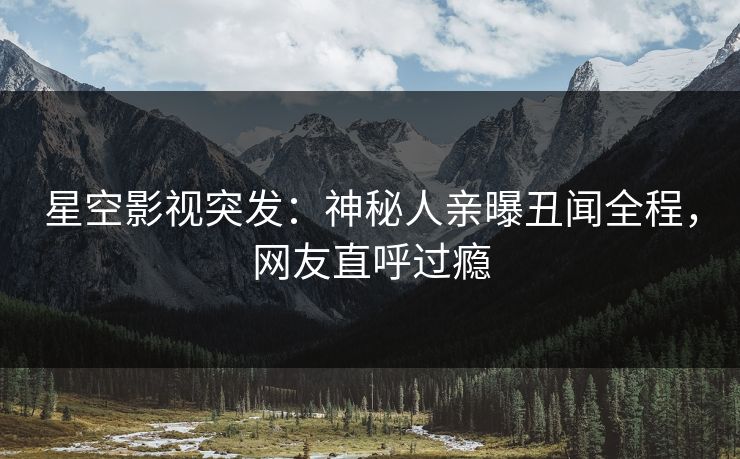 星空影视突发：神秘人亲曝丑闻全程，网友直呼过瘾