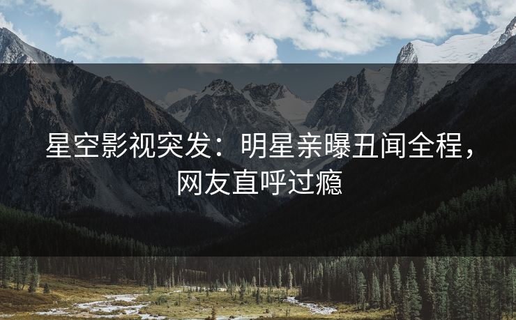 星空影视突发：明星亲曝丑闻全程，网友直呼过瘾