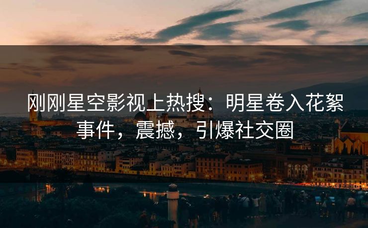 刚刚星空影视上热搜：明星卷入花絮事件，震撼，引爆社交圈