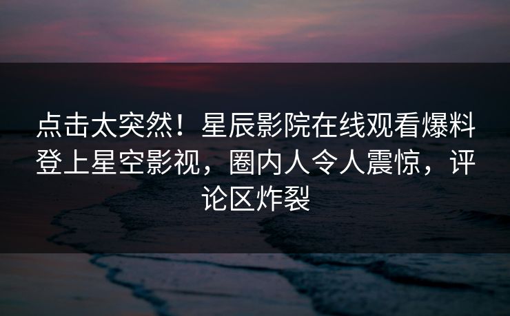 点击太突然！星辰影院在线观看爆料登上星空影视，圈内人令人震惊，评论区炸裂