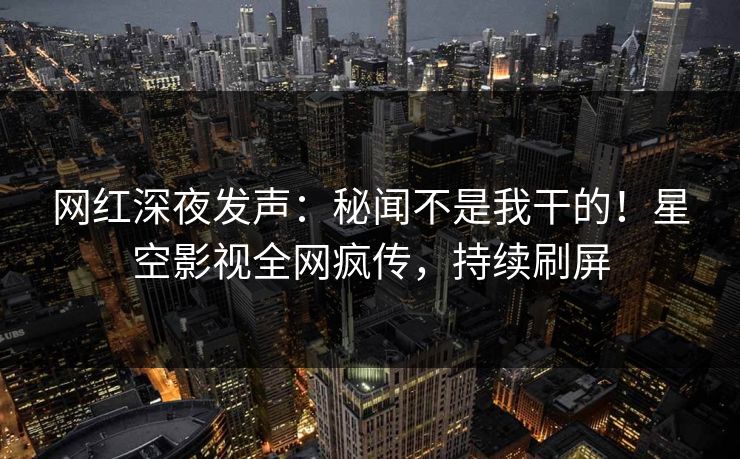 网红深夜发声：秘闻不是我干的！星空影视全网疯传，持续刷屏