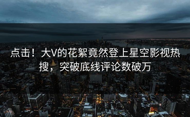 点击！大V的花絮竟然登上星空影视热搜，突破底线评论数破万