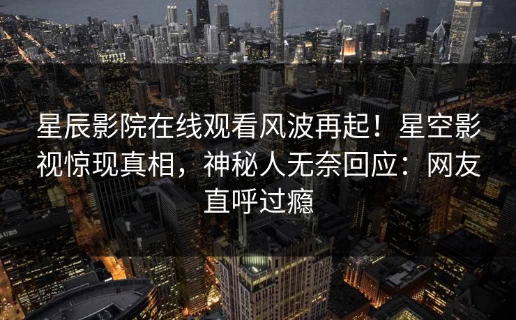 星辰影院在线观看风波再起！星空影视惊现真相，神秘人无奈回应：网友直呼过瘾