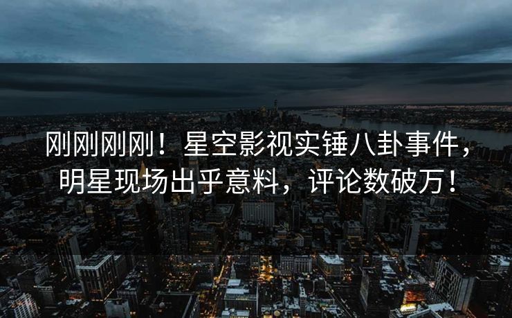 刚刚刚刚！星空影视实锤八卦事件，明星现场出乎意料，评论数破万！