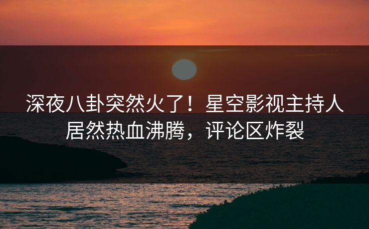 深夜八卦突然火了！星空影视主持人居然热血沸腾，评论区炸裂