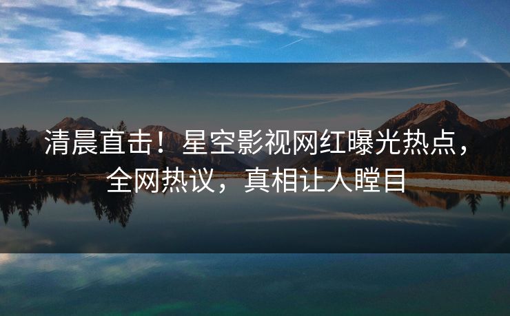 清晨直击！星空影视网红曝光热点，全网热议，真相让人瞠目