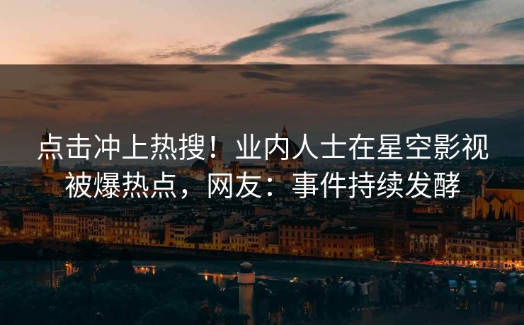 点击冲上热搜！业内人士在星空影视被爆热点，网友：事件持续发酵