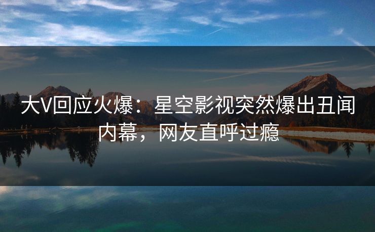 大V回应火爆：星空影视突然爆出丑闻内幕，网友直呼过瘾