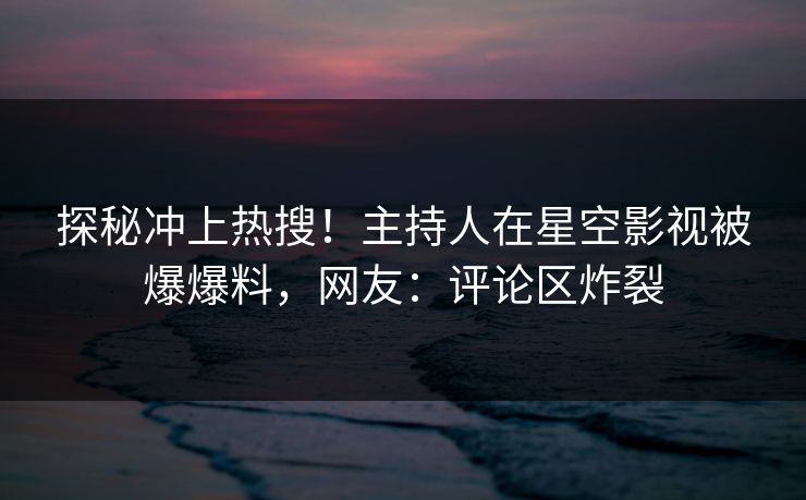 探秘冲上热搜！主持人在星空影视被爆爆料，网友：评论区炸裂
