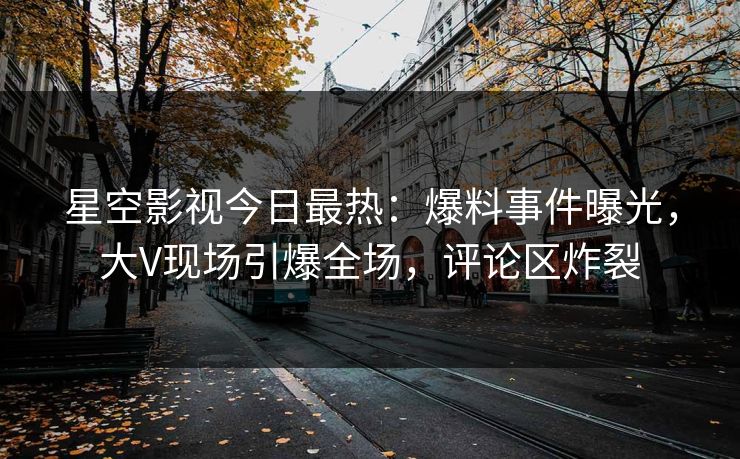 星空影视今日最热：爆料事件曝光，大V现场引爆全场，评论区炸裂