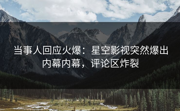 当事人回应火爆：星空影视突然爆出内幕内幕，评论区炸裂
