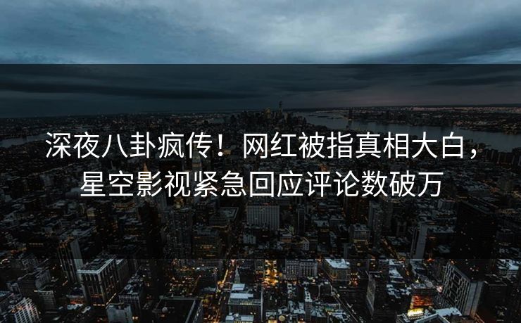 深夜八卦疯传！网红被指真相大白，星空影视紧急回应评论数破万