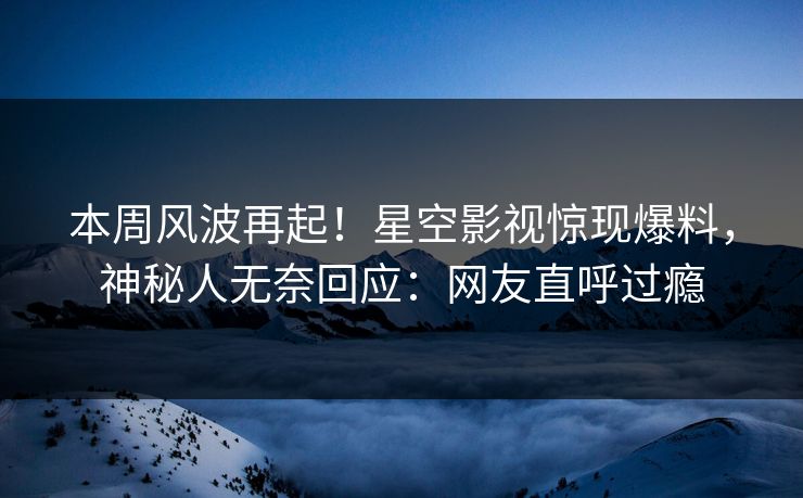 本周风波再起！星空影视惊现爆料，神秘人无奈回应：网友直呼过瘾