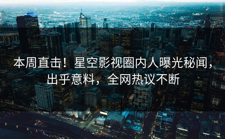 本周直击！星空影视圈内人曝光秘闻，出乎意料，全网热议不断