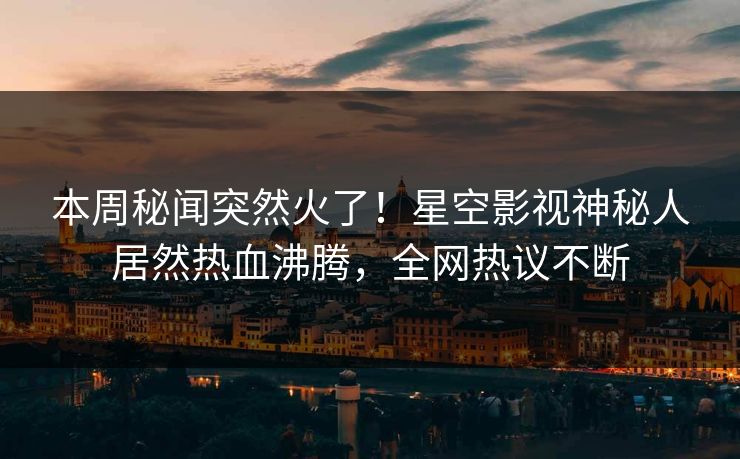 本周秘闻突然火了！星空影视神秘人居然热血沸腾，全网热议不断