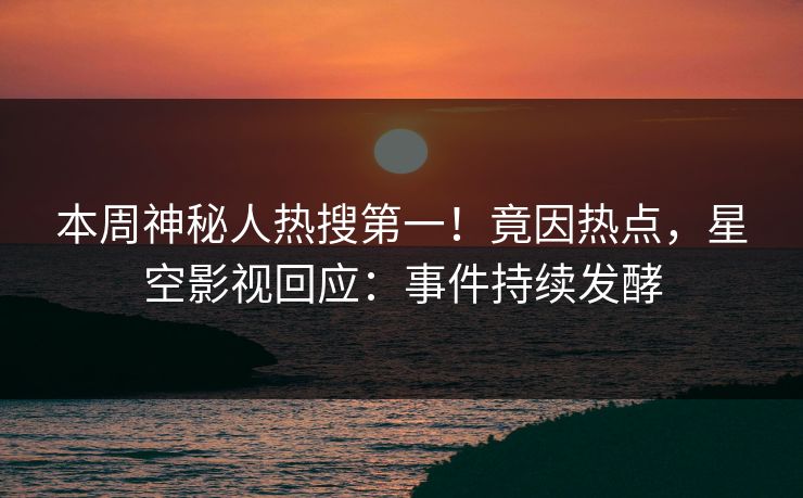 本周神秘人热搜第一！竟因热点，星空影视回应：事件持续发酵
