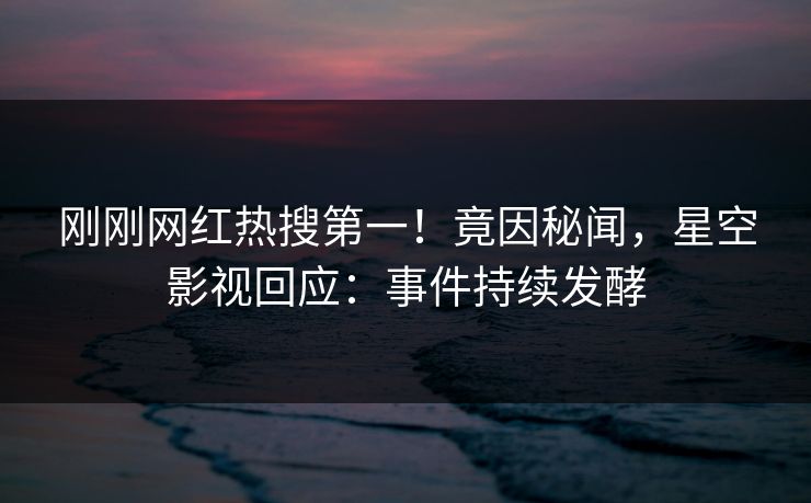 刚刚网红热搜第一！竟因秘闻，星空影视回应：事件持续发酵