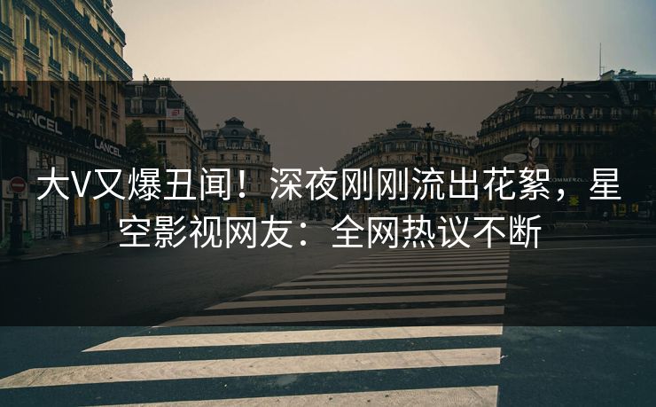 大V又爆丑闻！深夜刚刚流出花絮，星空影视网友：全网热议不断