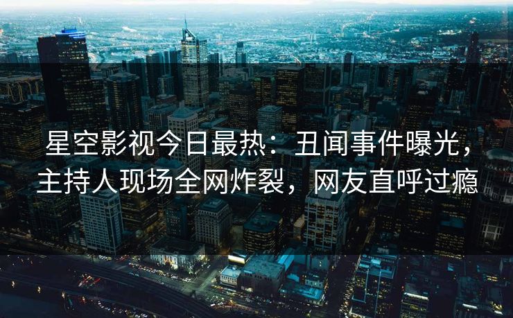 星空影视今日最热：丑闻事件曝光，主持人现场全网炸裂，网友直呼过瘾