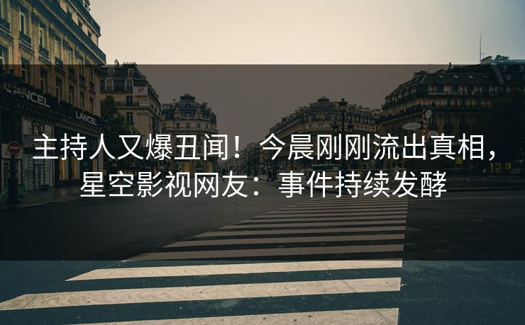 主持人又爆丑闻！今晨刚刚流出真相，星空影视网友：事件持续发酵
