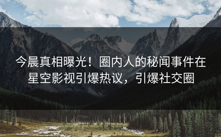 今晨真相曝光！圈内人的秘闻事件在星空影视引爆热议，引爆社交圈