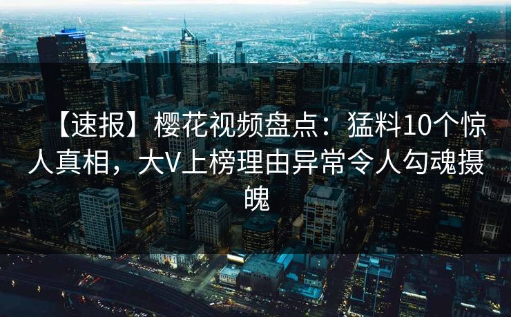 【速报】樱花视频盘点：猛料10个惊人真相，大V上榜理由异常令人勾魂摄魄