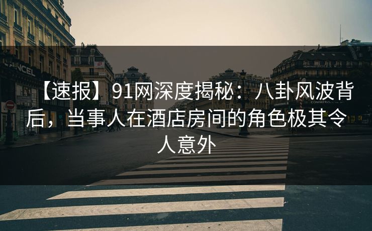 【速报】91网深度揭秘：八卦风波背后，当事人在酒店房间的角色极其令人意外