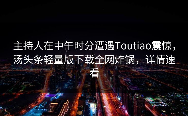 主持人在中午时分遭遇Toutiao震惊，汤头条轻量版下载全网炸锅，详情速看