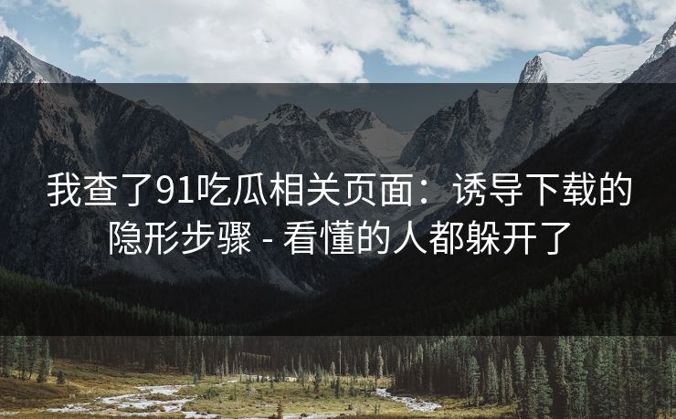 我查了91吃瓜相关页面：诱导下载的隐形步骤 - 看懂的人都躲开了