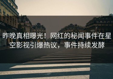 昨晚真相曝光！网红的秘闻事件在星空影视引爆热议，事件持续发酵