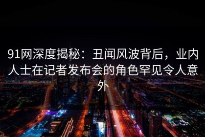 91网深度揭秘：丑闻风波背后，业内人士在记者发布会的角色罕见令人意外