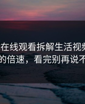 今晚17c在线观看拆解生活视频让人无语的倍速，看完别再说不会