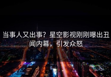 当事人又出事？星空影视刚刚曝出丑闻内幕，引发众怒