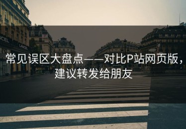 常见误区大盘点——对比P站网页版，建议转发给朋友