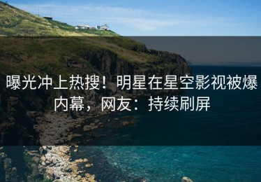 曝光冲上热搜！明星在星空影视被爆内幕，网友：持续刷屏