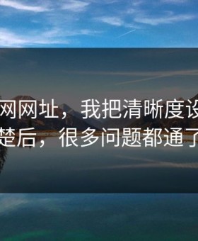 关于51网网址，我把清晰度设置讲清楚后，很多问题都通了