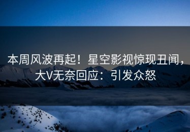 本周风波再起！星空影视惊现丑闻，大V无奈回应：引发众怒
