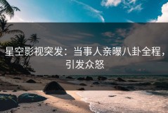 星空影视突发：当事人亲曝八卦全程，引发众怒
