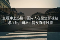 查看冲上热搜！圈内人在星空影视被爆八卦，网友：网友直呼过瘾